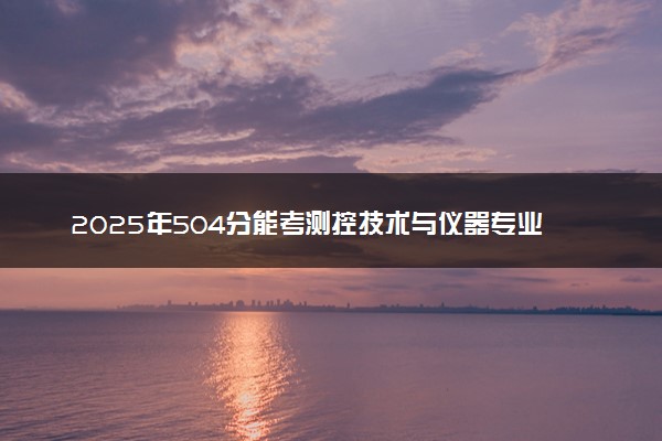 2025年504分能考测控技术与仪器专业吗 504分测控技术与仪器专业大学推荐