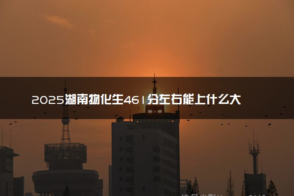 2025湖南物化生461分左右能上什么大学 可以报考的院校名单