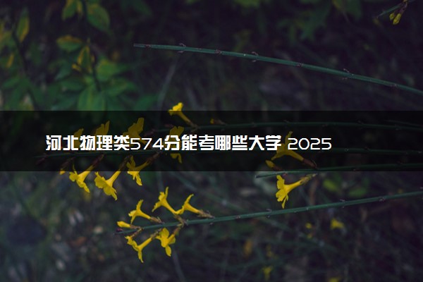 河北物理类574分能考哪些大学 2025考生稳上的大学名单