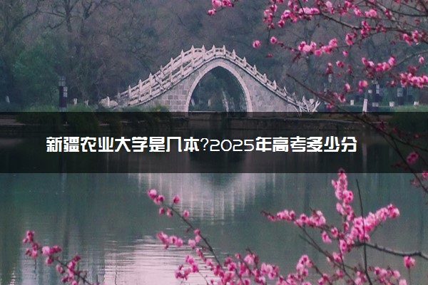 新疆农业大学是几本？2025年高考多少分能上及报考建议