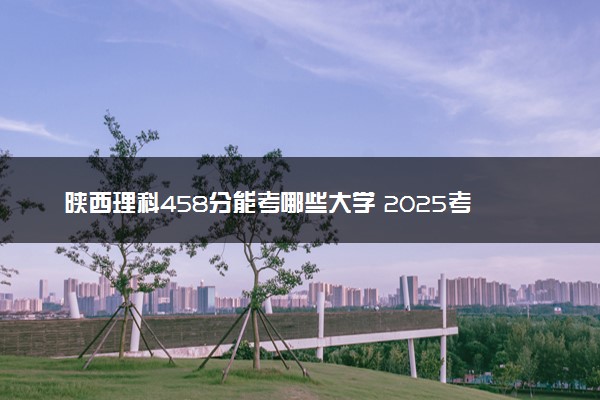 陕西理科458分能考哪些大学 2025考生稳上的大学名单