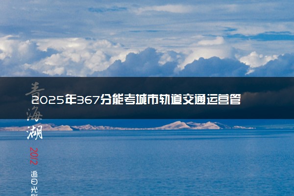 2025年367分能考城市轨道交通运营管理专业吗 367分城市轨道交通运营管理专业大学推荐