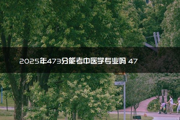 2025年473分能考中医学专业吗 473分中医学专业大学推荐