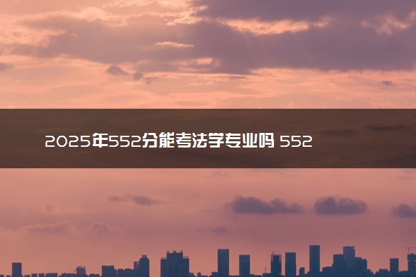 2025年552分能考法学专业吗 552分法学专业大学推荐