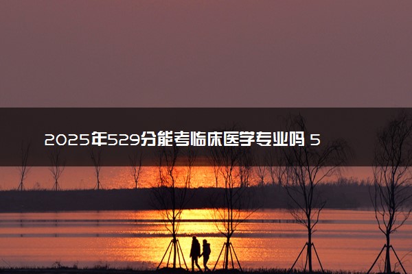 2025年529分能考临床医学专业吗 529分临床医学专业大学推荐