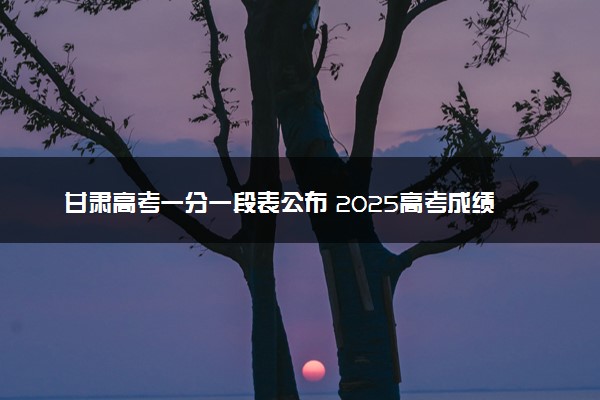 甘肃高考一分一段表公布 2025高考成绩位次排名查询