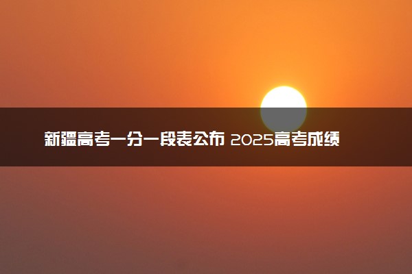 新疆高考一分一段表公布 2025高考成绩位次排名查询
