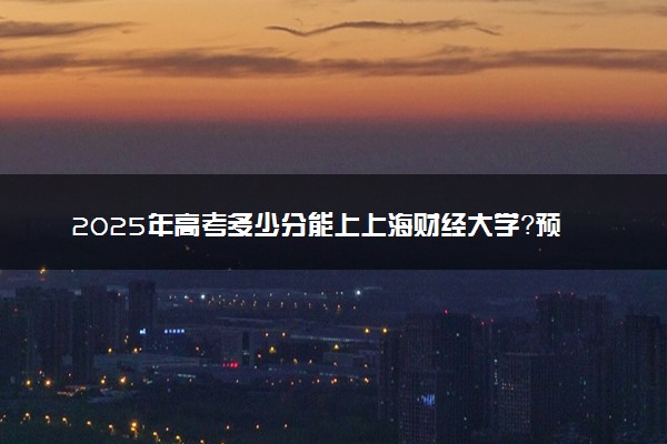 2025年高考多少分能上上海财经大学？预测各省份录取分数线（附2024年数据及报考指南）