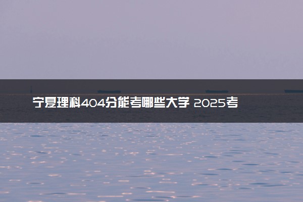 宁夏理科404分能考哪些大学 2025考生稳上的大学名单