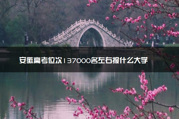 安徽高考位次137000名左右报什么大学好（2025年参考）