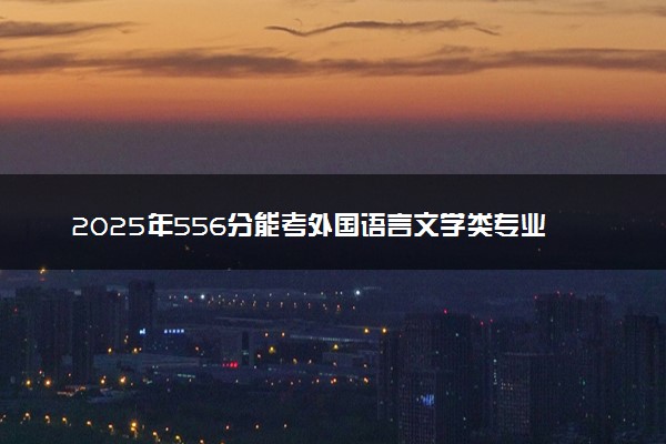 2025年556分能考外国语言文学类专业吗 556分外国语言文学类专业大学推荐