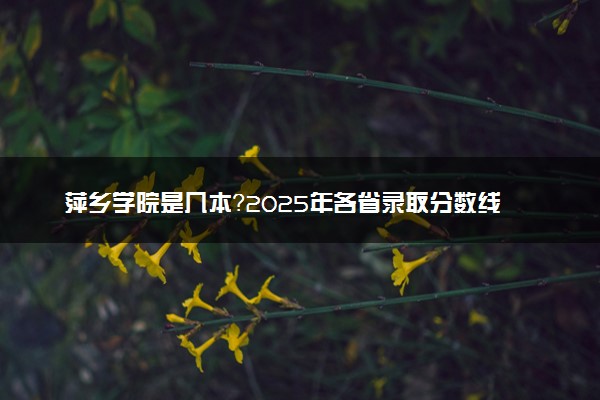萍乡学院是几本？2025年各省录取分数线预测及报考建议