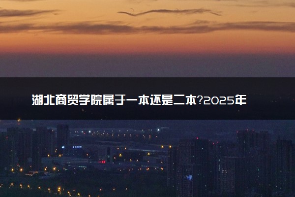 湖北商贸学院属于一本还是二本？2025年报考建议及分数线预测