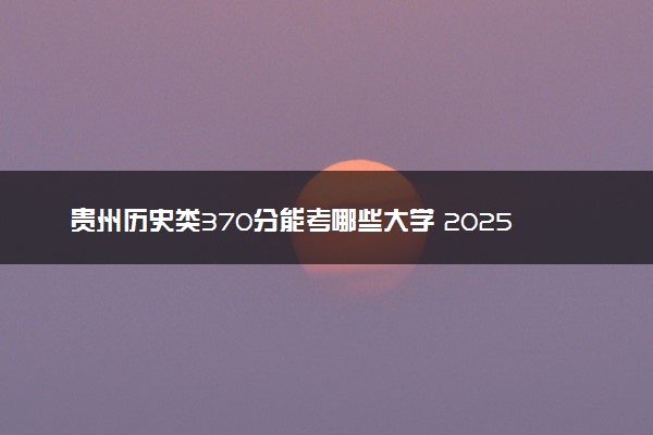 贵州历史类370分能考哪些大学 2025考生稳上的大学名单