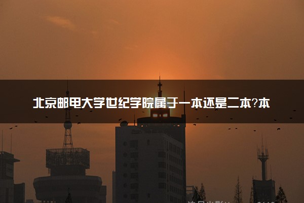 北京邮电大学世纪学院属于一本还是二本？本科一批、二批的区别及报考建议