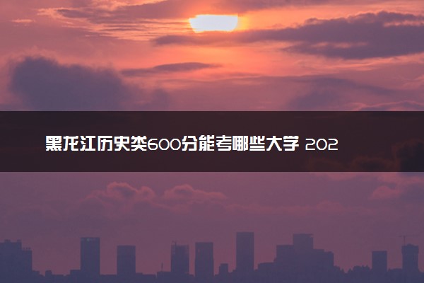 黑龙江历史类600分能考哪些大学 2025考生稳上的大学名单