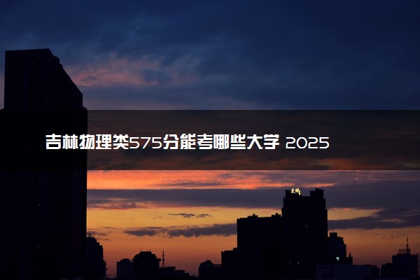 吉林物理类575分能考哪些大学 2025考生稳上的大学名单