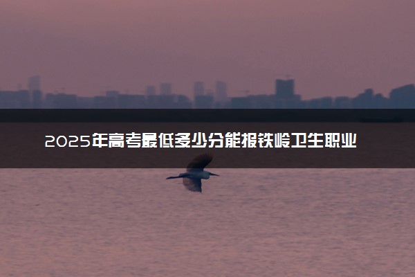 2025年高考最低多少分能报铁岭卫生职业学院？附铁岭卫生职业学院历年录取分数线及位次