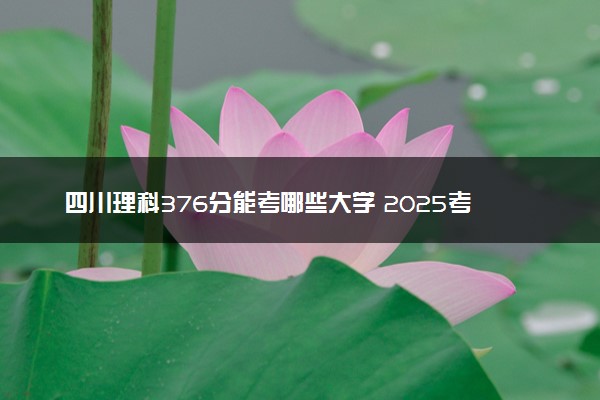 四川理科376分能考哪些大学 2025考生稳上的大学名单