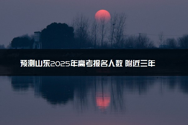 预测山东2025年高考报名人数 附近三年人数统计及分数线