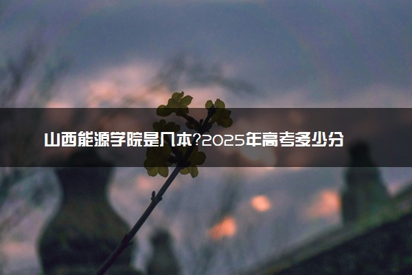 山西能源学院是几本？2025年高考多少分能上及报考建议