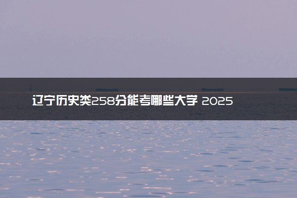 辽宁历史类258分能考哪些大学 2025考生稳上的大学名单