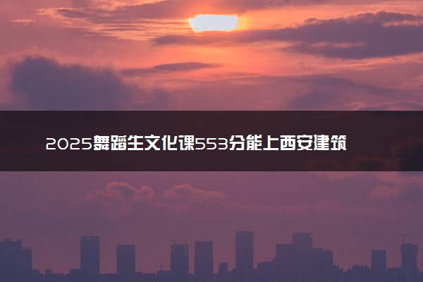 2025舞蹈生文化课553分能上西安建筑科技大学吗