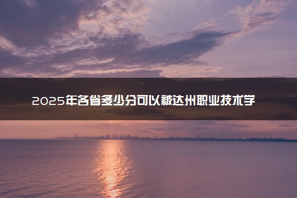 2025年各省多少分可以被达州职业技术学院录取？历年录取分数线