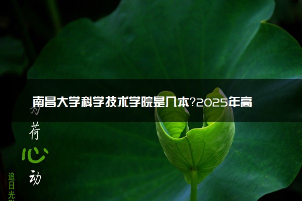 南昌大学科学技术学院是几本？2025年高考多少分能上及报考建议