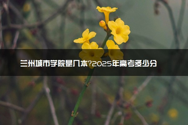 兰州城市学院是几本？2025年高考多少分能上及报考建议