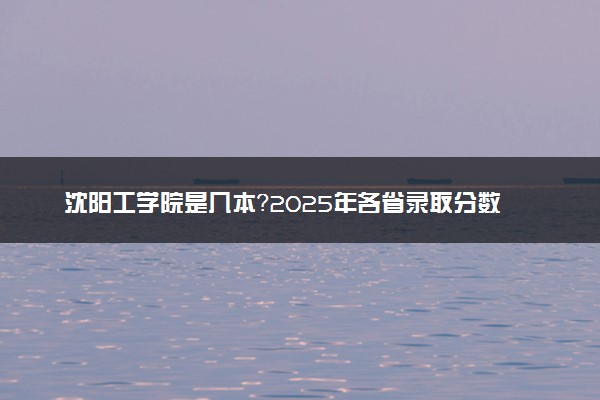 沈阳工学院是几本？2025年各省录取分数线预测及报考建议