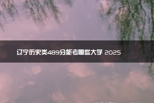 辽宁历史类489分能考哪些大学 2025考生稳上的大学名单
