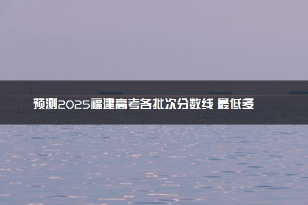 预测2025福建高考各批次分数线 最低多少分可以上大学