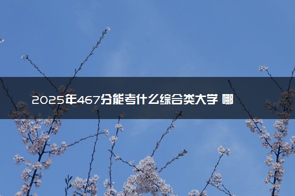 2025年467分能考什么综合类大学 哪些大学值得报