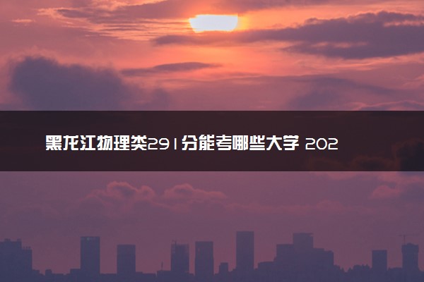 黑龙江物理类291分能考哪些大学 2025考生稳上的大学名单