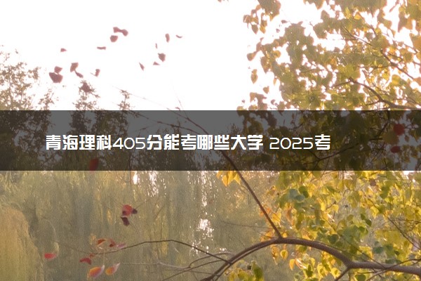 青海理科405分能考哪些大学 2025考生稳上的大学名单