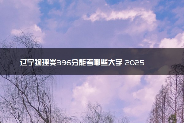 辽宁物理类396分能考哪些大学 2025考生稳上的大学名单