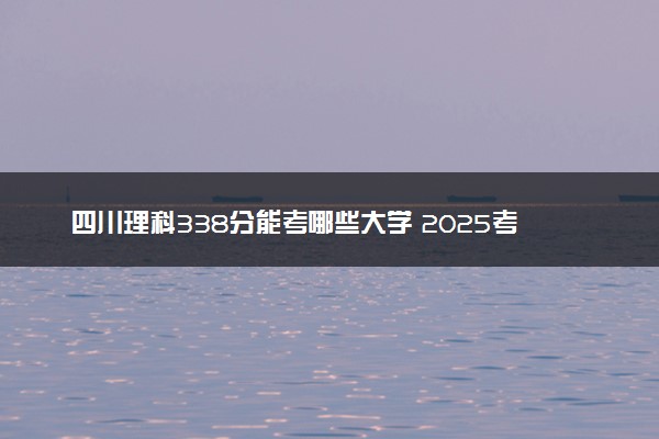 四川理科338分能考哪些大学 2025考生稳上的大学名单