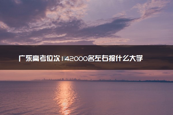 广东高考位次142000名左右报什么大学好（2025年参考）