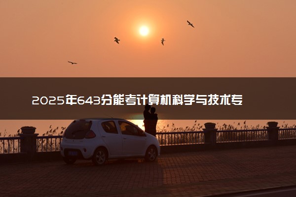 2025年643分能考计算机科学与技术专业吗 643分计算机科学与技术专业大学推荐