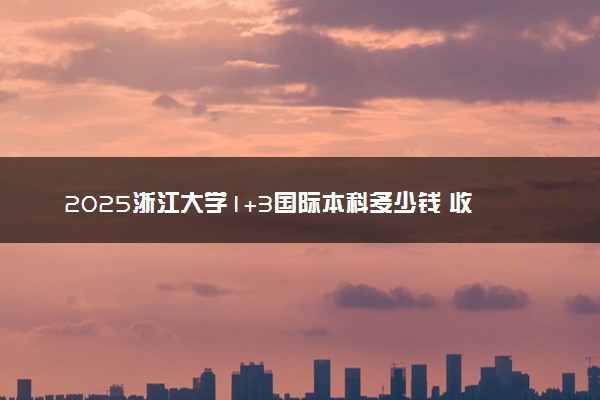 2025浙江大学1+3国际本科多少钱 收费标准