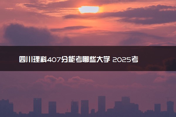四川理科407分能考哪些大学 2025考生稳上的大学名单