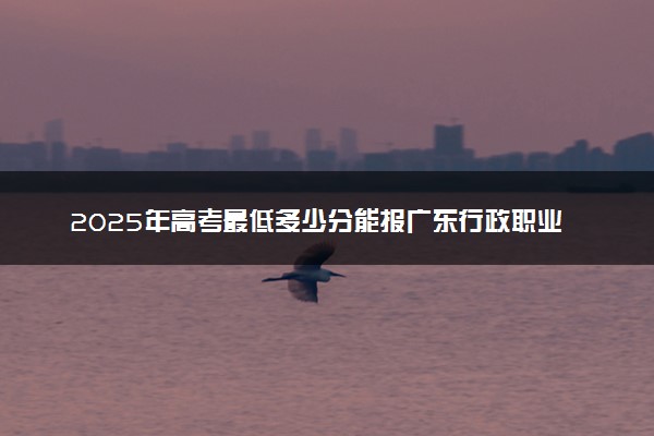 2025年高考最低多少分能报广东行政职业学院？附广东行政职业学院历年录取分数线及位次