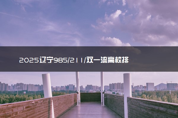 2025辽宁985/211/双一流高校排名 附一本二本大学名单