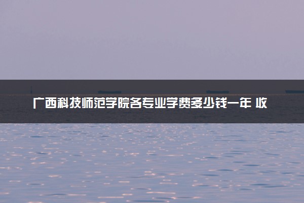 广西科技师范学院各专业学费多少钱一年 收费标准是什么
