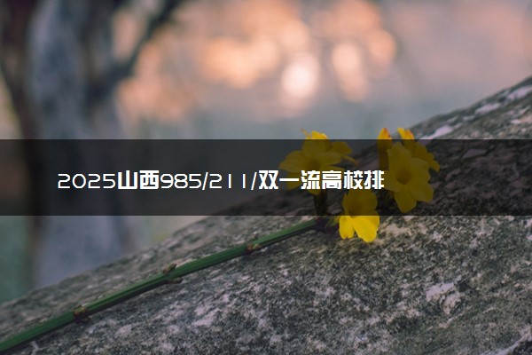 2025山西985/211/双一流高校排名 附一本二本大学名单