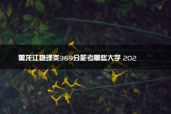 黑龙江物理类369分能考哪些大学 2025考生稳上的大学名单