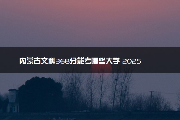 内蒙古文科368分能考哪些大学 2025考生稳上的大学名单