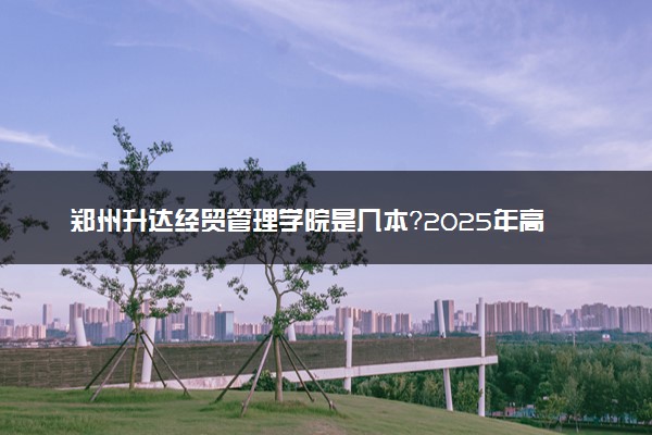 郑州升达经贸管理学院是几本？2025年高考多少分能上及报考建议