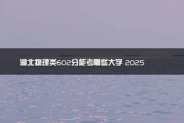 湖北物理类602分能考哪些大学 2025考生稳上的大学名单